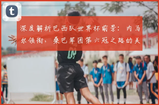 深度解析巴西队世界杯前景：内马尔领衔，桑巴军团第六冠之路的关键与挑战