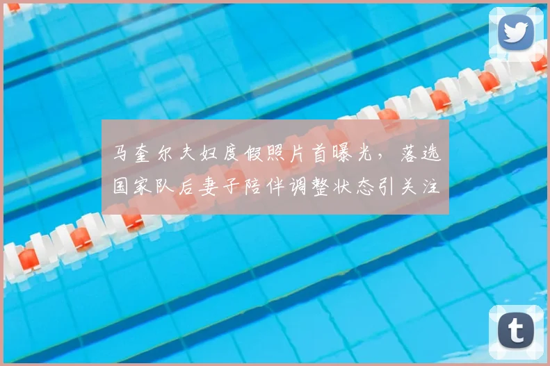马奎尔夫妇度假照片首曝光，落选国家队后妻子陪伴调整状态引关注
