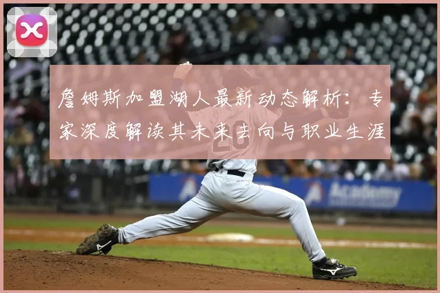 詹姆斯加盟湖人最新动态解析：专家深度解读其未来去向与职业生涯预测