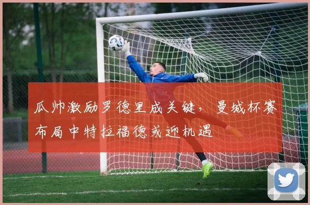 瓜帅激励罗德里成关键，曼城杯赛布局中特拉福德或迎机遇