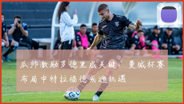 瓜帅激励罗德里成关键，曼城杯赛布局中特拉福德或迎机遇