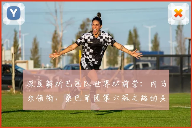 深度解析巴西队世界杯前景：内马尔领衔，桑巴军团第六冠之路的关键与挑战