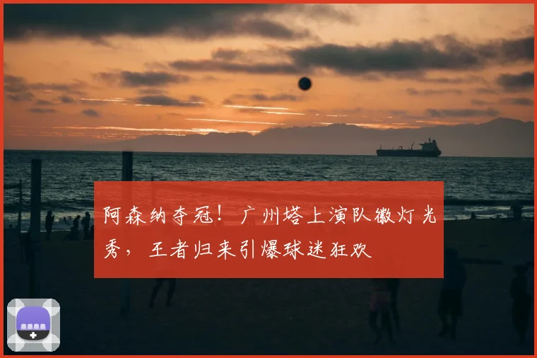 阿森纳夺冠！广州塔上演队徽灯光秀，王者归来引爆球迷狂欢