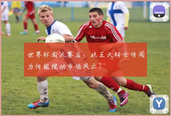 世界杯淘汰赛后，这五大转会传闻为何能搅动市场风云？